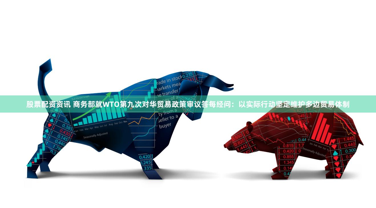 股票配资资讯 商务部就WTO第九次对华贸易政策审议答每经问：以实际行动坚定维护多边贸易体制