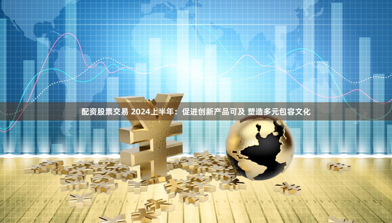 配资股票交易 2024上半年：促进创新产品可及 塑造多元包容文化