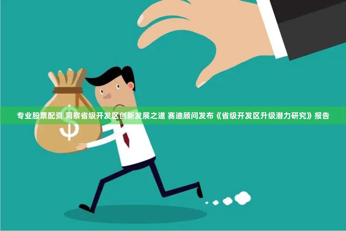 专业股票配资 洞察省级开发区创新发展之道 赛迪顾问发布《省级开发区升级潜力研究》报告