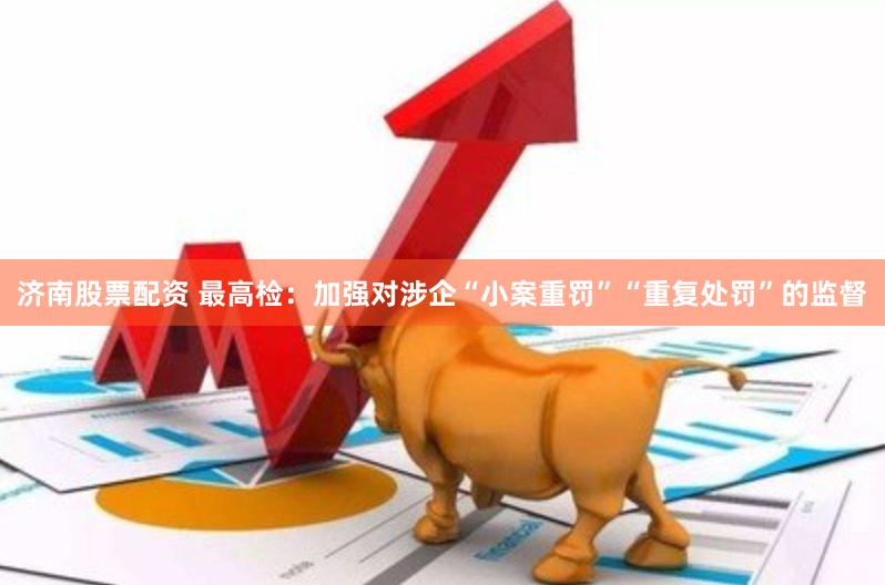 济南股票配资 最高检：加强对涉企“小案重罚”“重复处罚”的监督