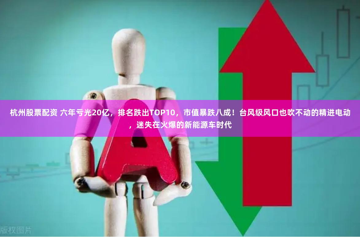 杭州股票配资 六年亏光20亿，排名跌出TOP10，市值暴跌八成！台风级风口也吹不动的精进电动，迷失在火爆的新能源车时代