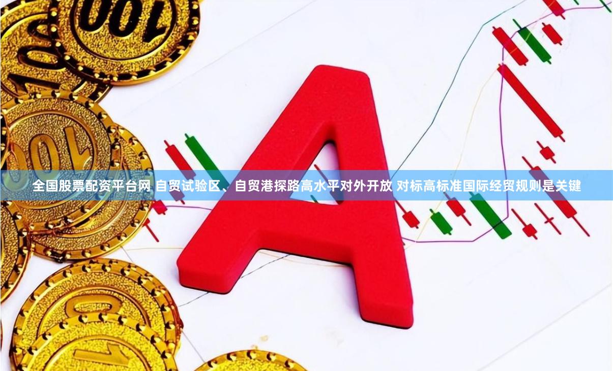 全国股票配资平台网 自贸试验区、自贸港探路高水平对外开放 对标高标准国际经贸规则是关键