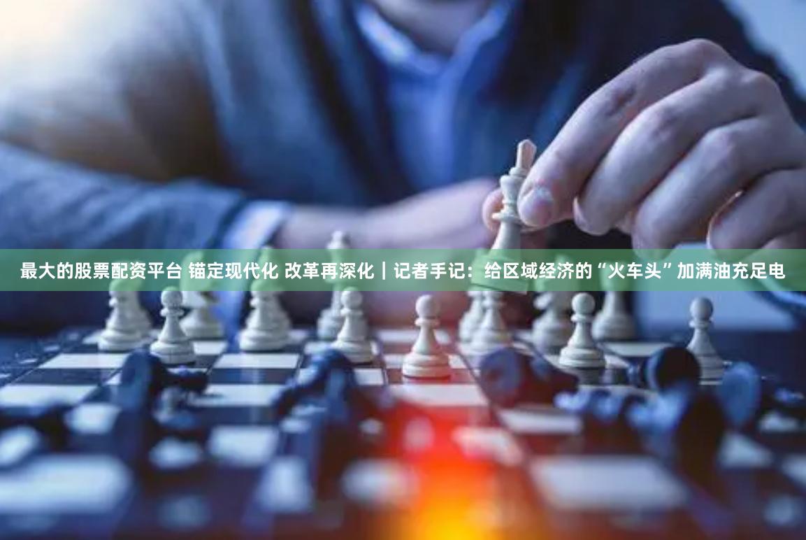 最大的股票配资平台 锚定现代化 改革再深化｜记者手记：给区域经济的“火车头”加满油充足电
