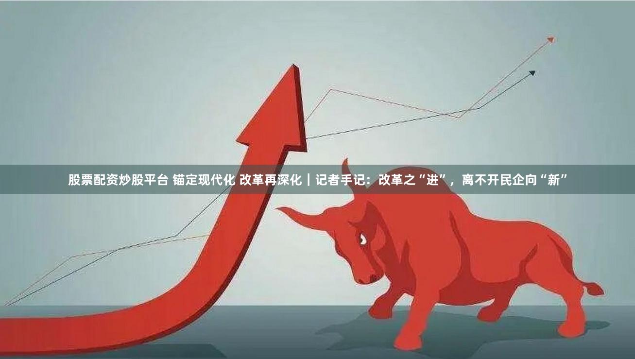 股票配资炒股平台 锚定现代化 改革再深化｜记者手记：改革之“进”，离不开民企向“新”