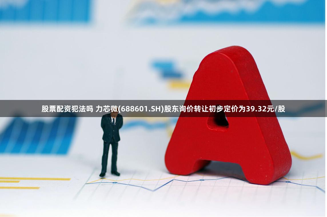 股票配资犯法吗 力芯微(688601.SH)股东询价转让初步定价为39.32元/股
