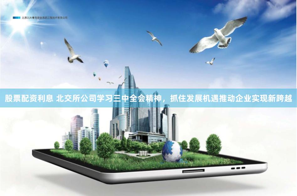 股票配资利息 北交所公司学习三中全会精神，抓住发展机遇推动企业实现新跨越