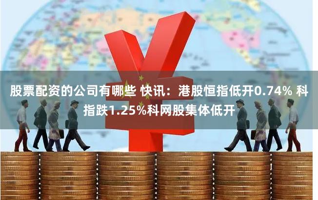 股票配资的公司有哪些 快讯：港股恒指低开0.74% 科指跌1.25%科网股集体低开