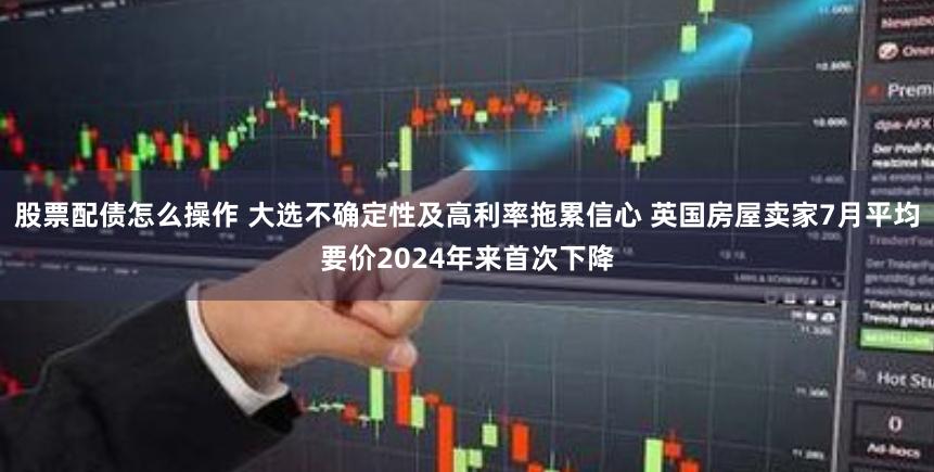 股票配债怎么操作 大选不确定性及高利率拖累信心 英国房屋卖家7月平均要价2024年来首次下降