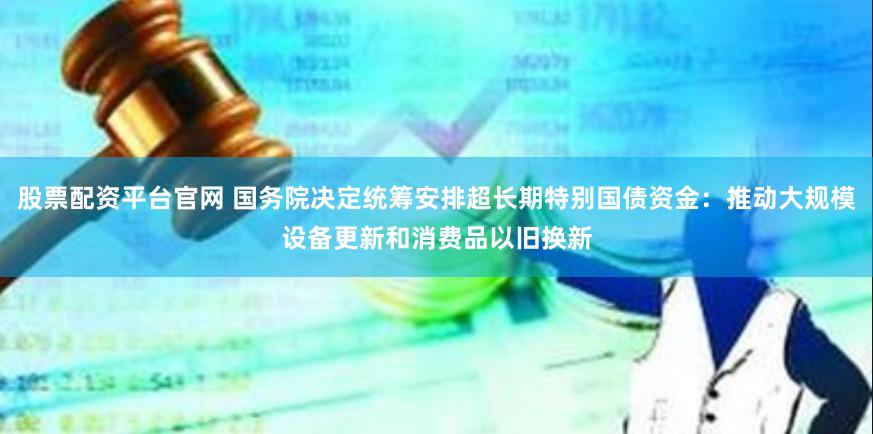 股票配资平台官网 国务院决定统筹安排超长期特别国债资金：推动大规模设备更新和消费品以旧换新