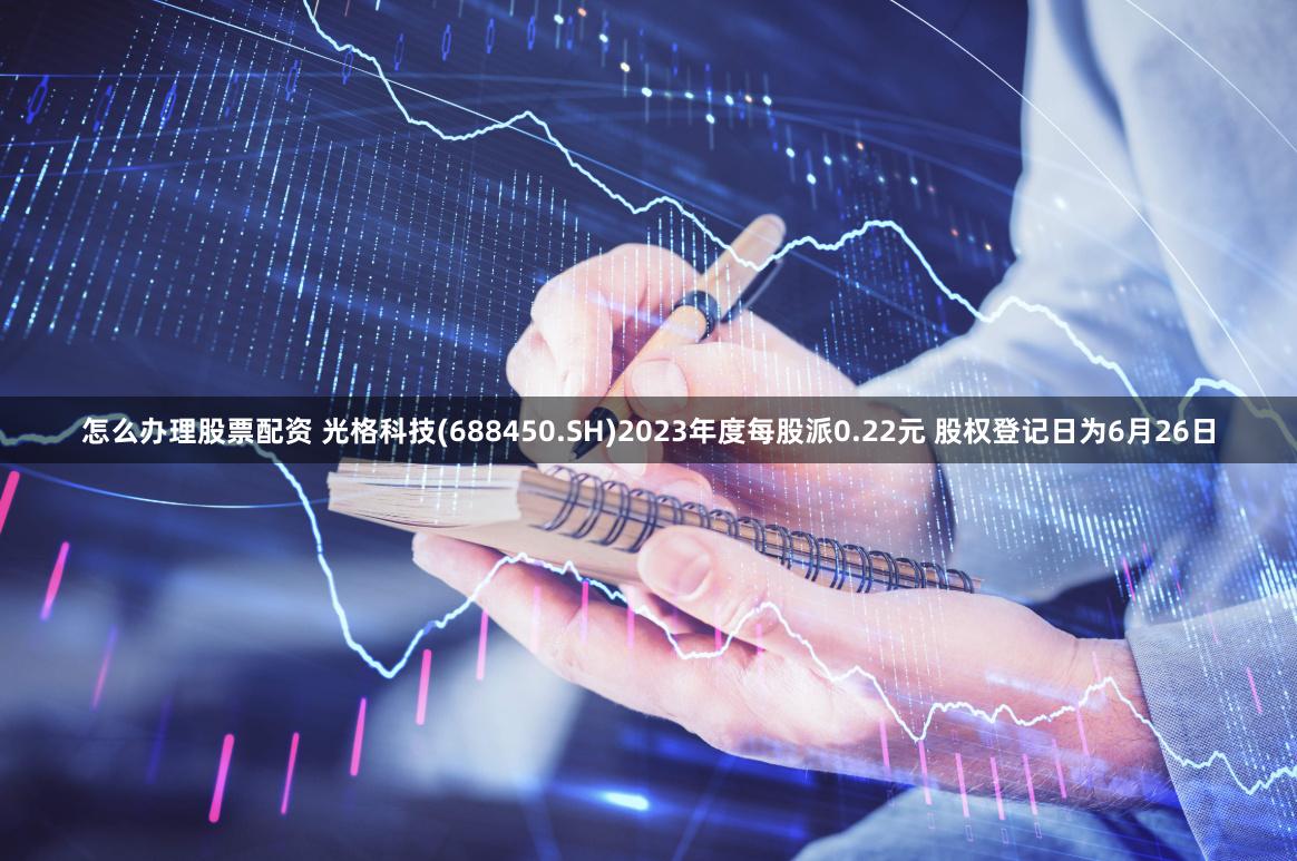 怎么办理股票配资 光格科技(688450.SH)2023年度每股派0.22元 股权登记日为6月26日