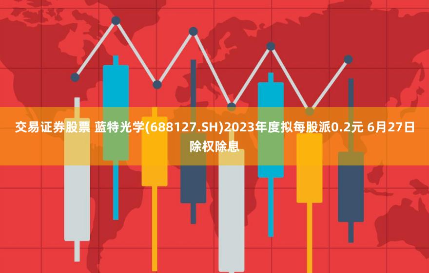 交易证券股票 蓝特光学(688127.SH)2023年度拟每股派0.2元 6月27日除权除息
