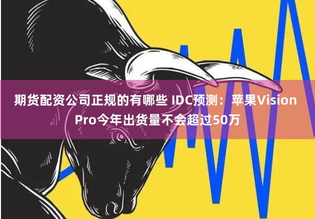 期货配资公司正规的有哪些 IDC预测：苹果Vision Pro今年出货量不会超过50万