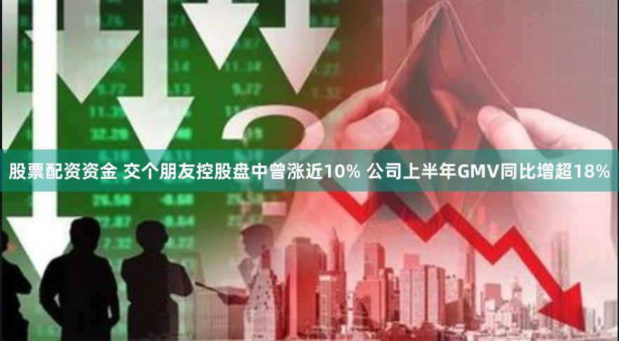 股票配资资金 交个朋友控股盘中曾涨近10% 公司上半年GMV同比增超18%
