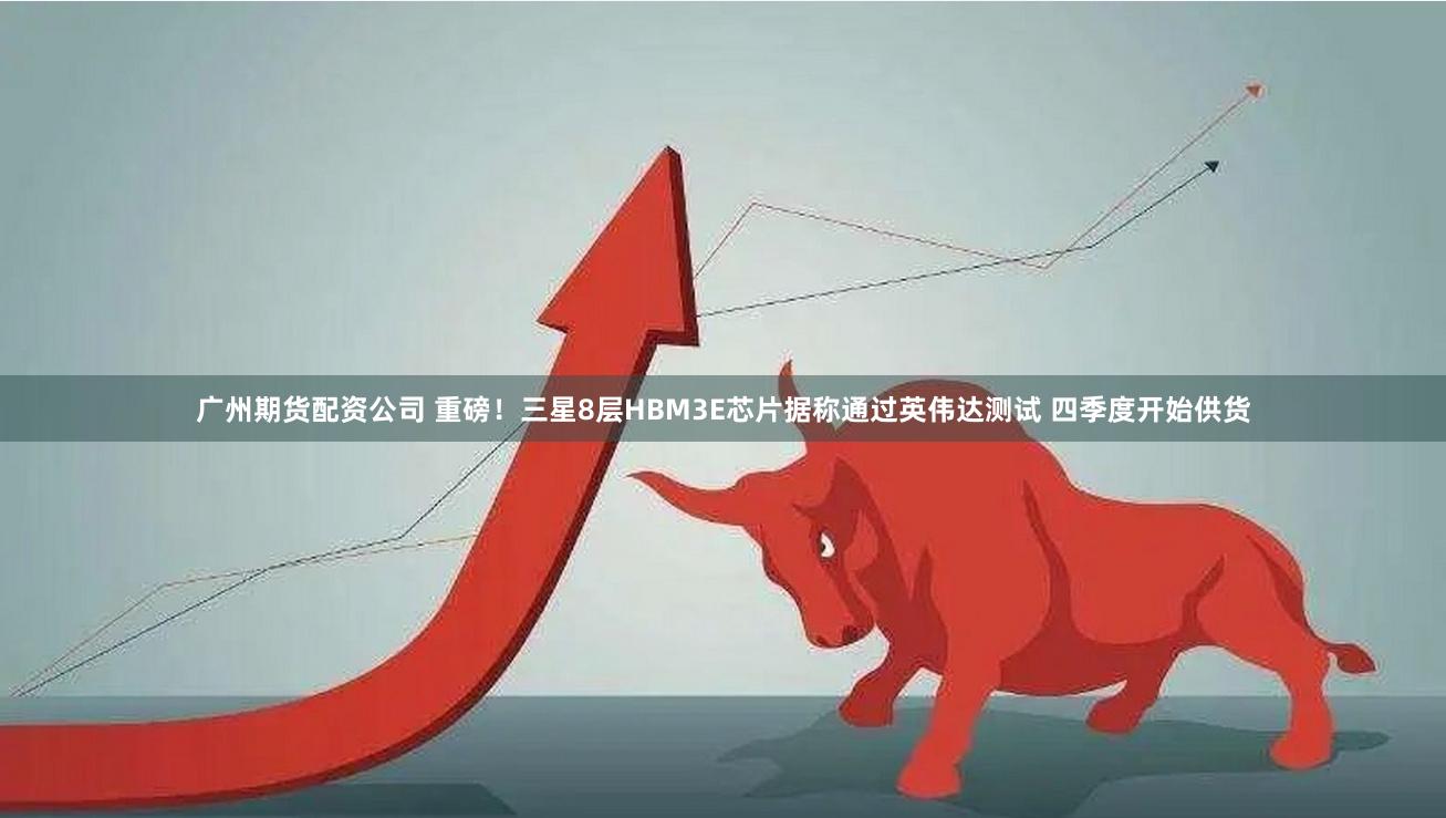 广州期货配资公司 重磅！三星8层HBM3E芯片据称通过英伟达测试 四季度开始供货