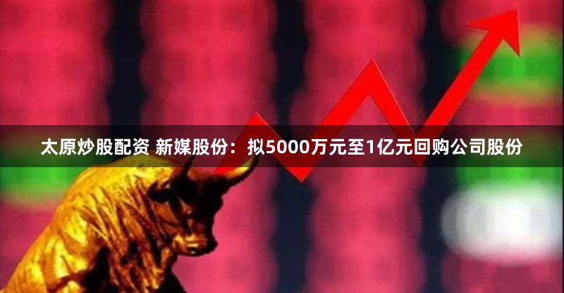 太原炒股配资 新媒股份：拟5000万元至1亿元回购公司股份