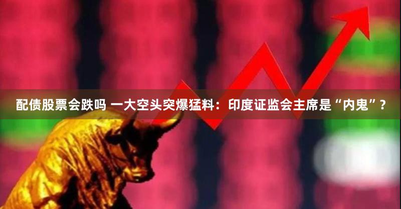配债股票会跌吗 一大空头突爆猛料：印度证监会主席是“内鬼”？