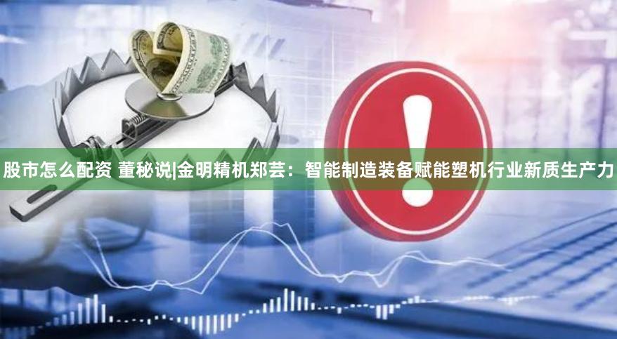 股市怎么配资 董秘说|金明精机郑芸：智能制造装备赋能塑机行业新质生产力
