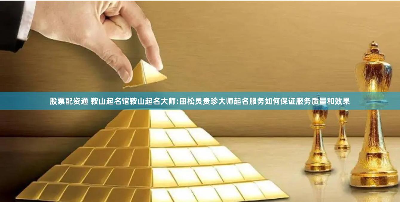 股票配资通 鞍山起名馆鞍山起名大师:田松灵贵珍大师起名服务如何保证服务质量和效果
