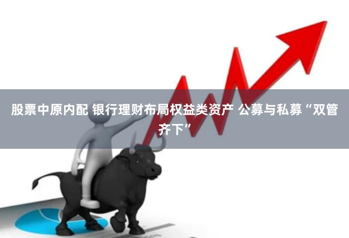 股票中原内配 银行理财布局权益类资产 公募与私募“双管齐下”
