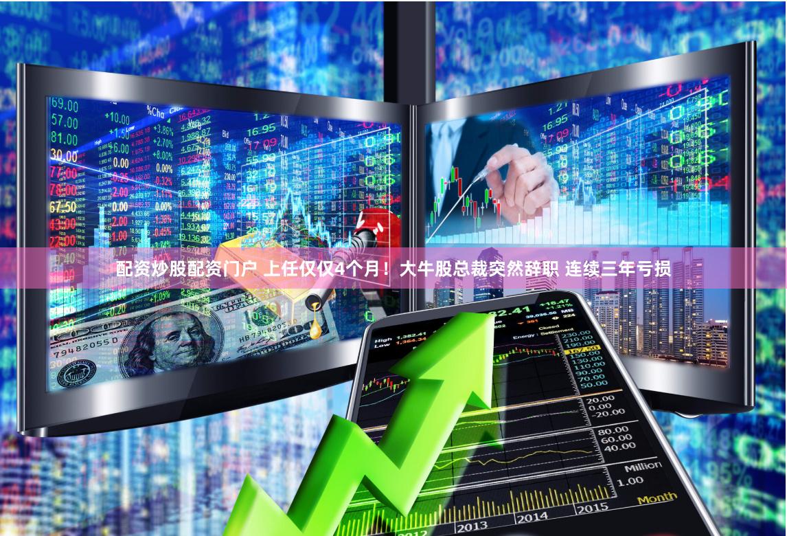 配资炒股配资门户 上任仅仅4个月！大牛股总裁突然辞职 连续三年亏损