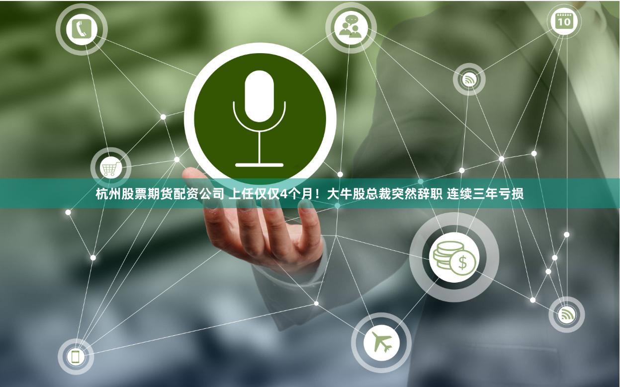 杭州股票期货配资公司 上任仅仅4个月！大牛股总裁突然辞职 连续三年亏损