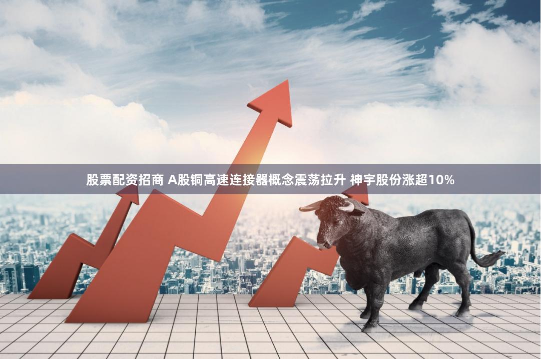 股票配资招商 A股铜高速连接器概念震荡拉升 神宇股份涨超10%
