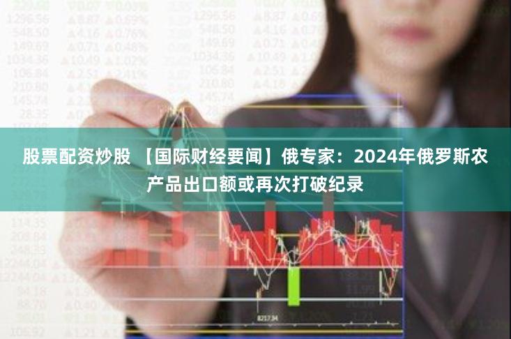 股票配资炒股 【国际财经要闻】俄专家：2024年俄罗斯农产品出口额或再次打破纪录