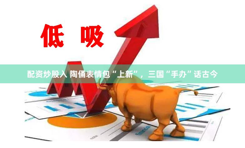 配资炒股入 陶俑表情包“上新”，三国“手办”话古今