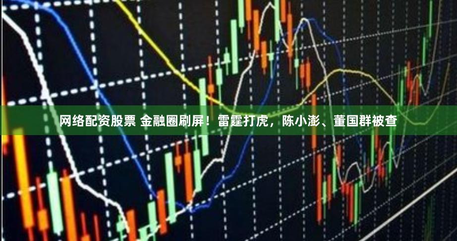 网络配资股票 金融圈刷屏！雷霆打虎，陈小澎、董国群被查