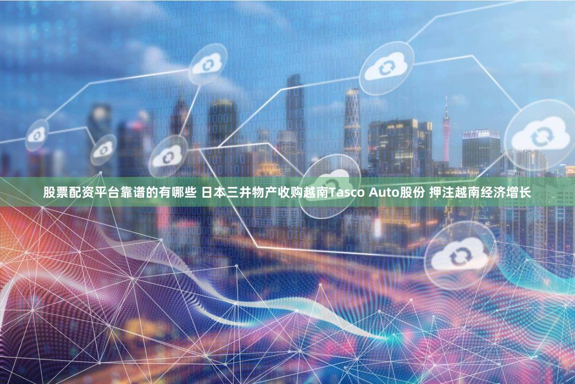 股票配资平台靠谱的有哪些 日本三井物产收购越南Tasco Auto股份 押注越南经济增长