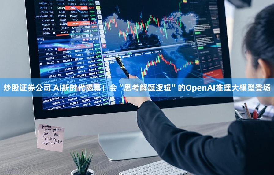 炒股证券公司 AI新时代揭幕！会“思考解题逻辑”的OpenAI推理大模型登场