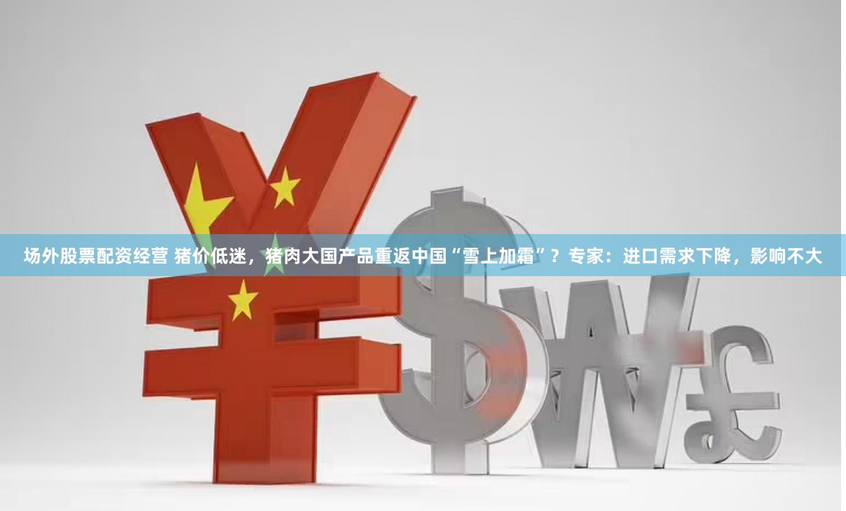 场外股票配资经营 猪价低迷，猪肉大国产品重返中国“雪上加霜”？专家：进口需求下降，影响不大