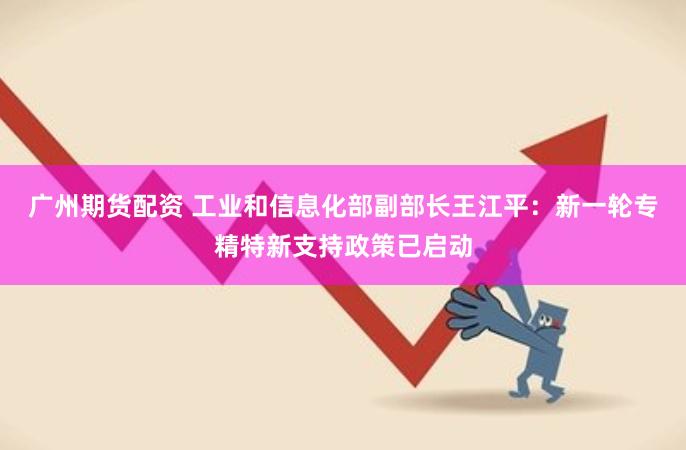 广州期货配资 工业和信息化部副部长王江平：新一轮专精特新支持政策已启动