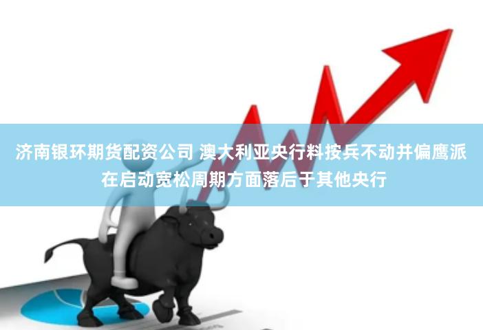 济南银环期货配资公司 澳大利亚央行料按兵不动并偏鹰派 在启动宽松周期方面落后于其他央行