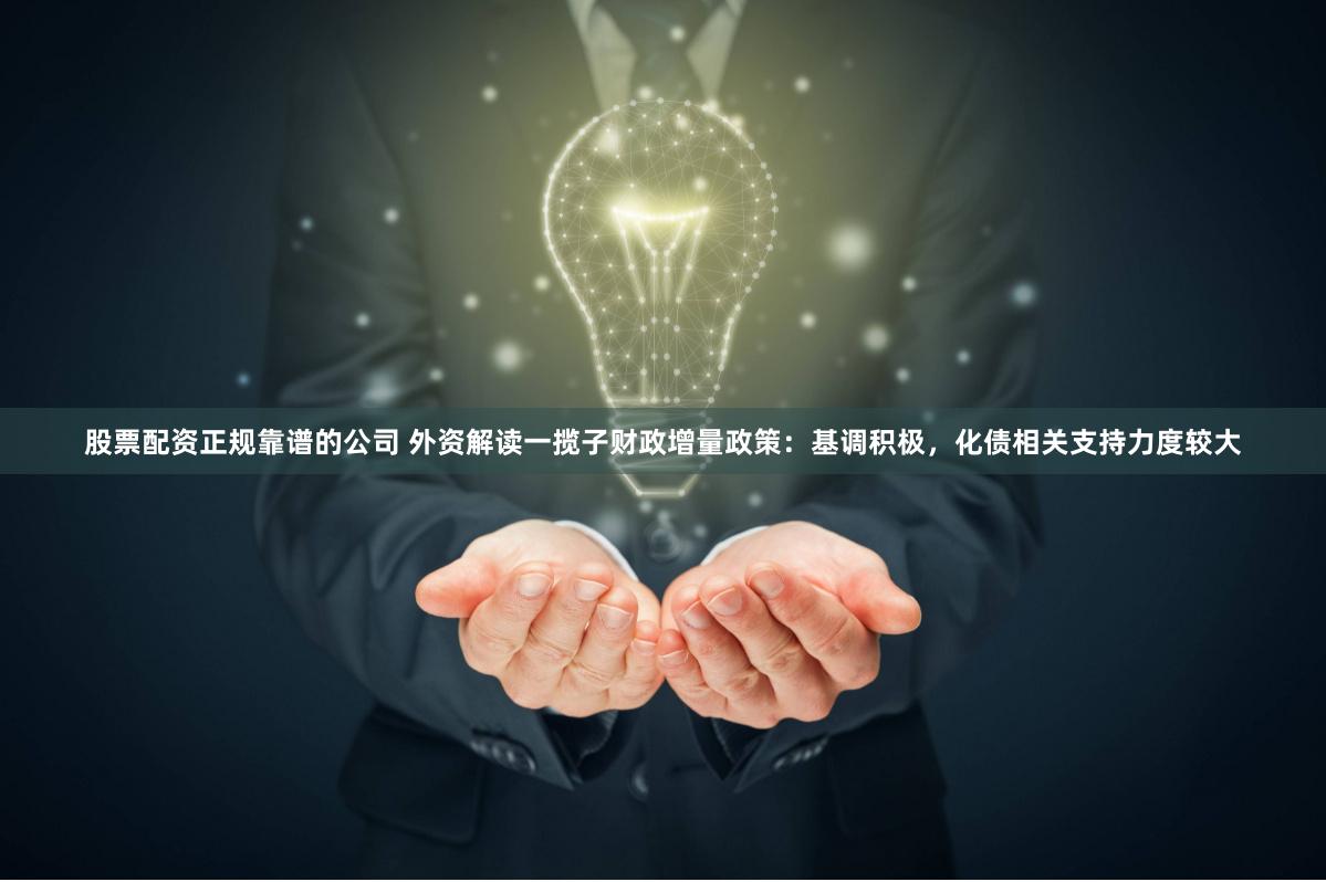 股票配资正规靠谱的公司 外资解读一揽子财政增量政策：基调积极，化债相关支持力度较大