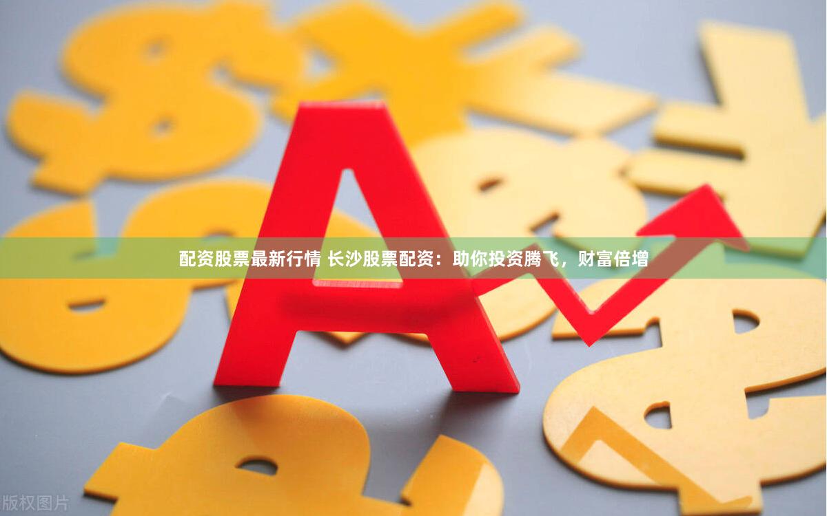 配资股票最新行情 长沙股票配资：助你投资腾飞，财富倍增