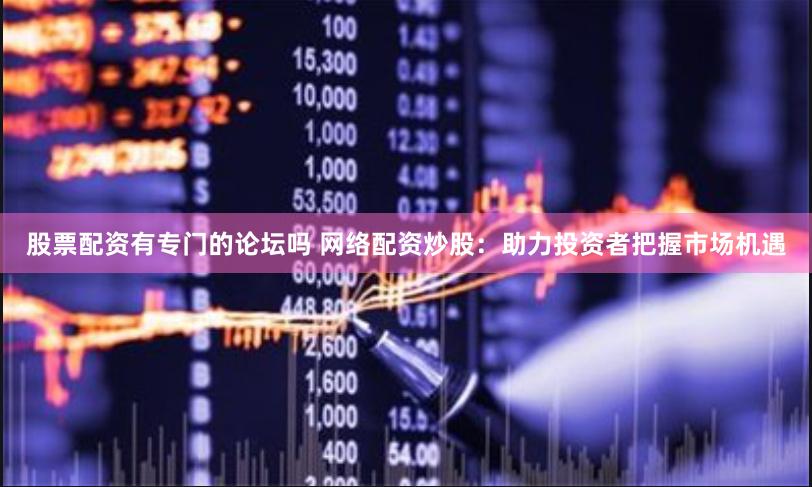 股票配资有专门的论坛吗 网络配资炒股：助力投资者把握市场机遇