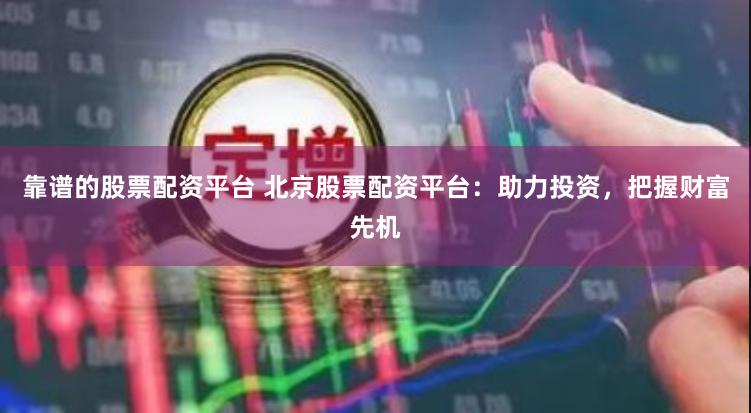 靠谱的股票配资平台 北京股票配资平台：助力投资，把握财富先机