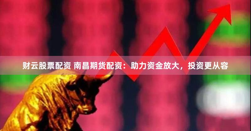 财云股票配资 南昌期货配资：助力资金放大，投资更从容