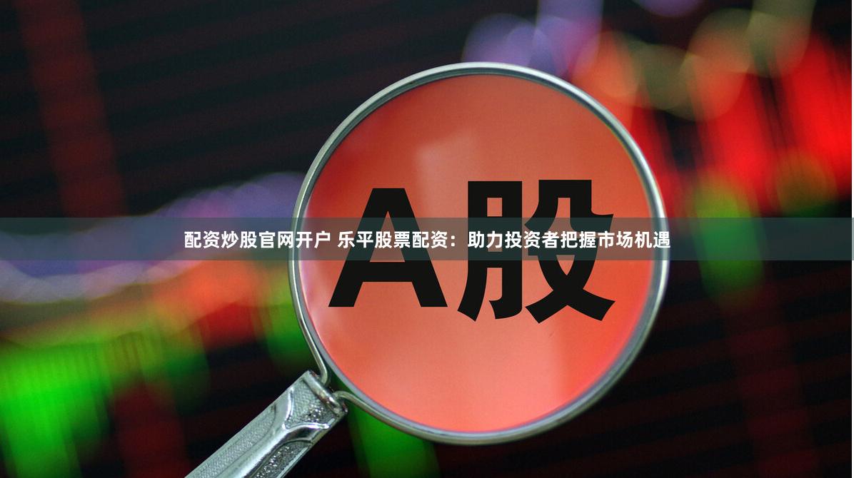 配资炒股官网开户 乐平股票配资：助力投资者把握市场机遇